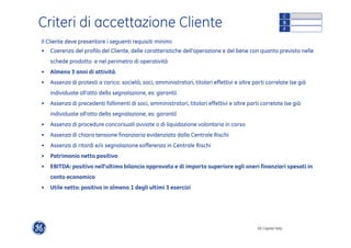 GE Capital Italy 
Criteri di accettazione Cliente 
Il Cliente deve presentare i seguenti requisiti minimi: 
• Coerenza del profilo del Cliente, delle caratteristiche dell’operazione e del bene con quanto previsto nelle 
schede prodotto e nel perimetro di operatività 
• Almeno 3 anni di attività. 
• Assenza di protesti a carico: società, soci, amministratori, titolari effettivi e altre parti correlate (se già 
individuate all’atto della segnalazione, es: garanti). 
• Assenza di precedenti fallimenti di soci, amministratori, titolari effettivi e altre parti correlate (se già 
individuate all’atto della segnalazione, es: garanti) 
• Assenza di procedure concorsuali avviate o di liquidazione volontaria in corso 
• Assenza di chiara tensione finanziaria evidenziata dalla Centrale Rischi 
• Assenza di ritardi e/o segnalazione sofferenza in Centrale Rischi 
• Patrimonio netto positivo 
• EBITDA: positivo nell’ultimo bilancio approvato e di importo superiore agli oneri finanziari spesati in 
conto economico 
• Utile netto: positivo in almeno 1 degli ultimi 3 esercizi 
C 
B 
F 
 