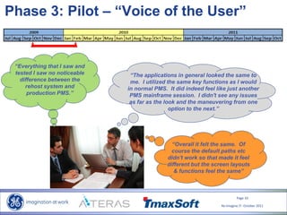 Page 10
Re-Imagine IT- October 2011
“Everything that I saw and
tested I saw no noticeable
difference between the
rehost system and
production PMS.”
Phase 3: Pilot – “Voice of the User”
“The applications in general looked the same to
me. I utilized the same key functions as I would
in normal PMS. It did indeed feel like just another
PMS mainframe session. I didn't see any issues
as far as the look and the maneuvering from one
option to the next.”
“Overall it felt the same. Of
course the default paths etc
didn't work so that made it feel
different but the screen layouts
& functions feel the same”
 