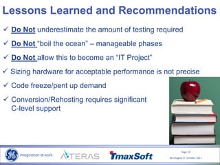 Page 23
Re-Imagine IT- October 2011
Lessons Learned and Recommendations
 Do Not underestimate the amount of testing required
 Sizing hardware for acceptable performance is not precise
 Code freeze/pent up demand
 Do Not allow this to become an “IT Project”
 Do Not “boil the ocean” – manageable phases
 Conversion/Rehosting requires significant
C-level support
 