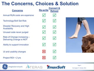 Page 4
Re-Imagine IT- October 2011
The Concerns, Choices & Solution
Annual RUN costs are expensive
Concerns
Technology/Skill Set Risk
Disaster Recovery and High
Availability
Unused code never purged
Rate of Change increasing –
Delivering Change is NOT
Ability to support innovation
UI and usability changes
 
 
 
 
 
 
 
 
Project ROI < 2 yrs
Re-write
Convert &
Rehost
 