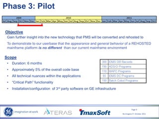 Page 9
Re-Imagine IT- October 2011
Phase 3: Pilot
Objective
Gain further insight into the new technology that PMS will be converted and rehosted to
To demonstrate to our userbase that the appearance and general behavior of a REHOSTED
mainframe platform is no different than our current mainframe environment
Scope
• Duration: 6 months
• Approximately 5% of the overall code base
• All technical nuances within the applications
• “Critical Path” functionality
• Installation/configuration of 3rd party software on GE infrastructure
 
