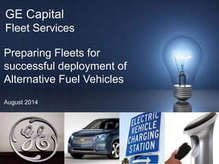 1 / 
GE Capital 
Fleet Services 
Preparing Fleets for 
successful deployment of 
Alternative Fuel Vehicles 
August 2014  