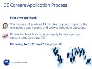 GE Careers Application Process

   First time applicant?

   This process takes about 15 minutes for you to apply for the
   role, upload your resume and answer candidate questions.

   Be sure to check back after you apply to check your job
   seeker status (see page 30).

   Returning to GE Careers? (see page 28)
 