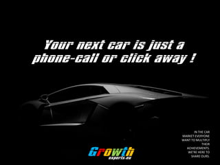 Your next car is just a
phone-call or click away !
Growthexperts.eu
IN THE CAR
MARKET EVERYONE
WANT TO MULTIPLY
THEIR
ACHIEVEMENTS.
WERE HERE TO
SHARE OURS.
 