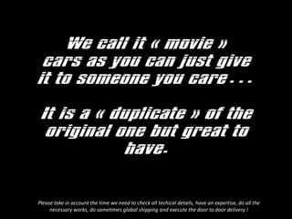 We call it ? movie ?
cars as you can just give
it to someone you care
It is a ? duplicate ? of the
original one but great to
have.
Please take in account the time we need to check all techical details, have an expertise, do all the
necessary works, do sometimes global shipping and execute the door to door delivery !
 