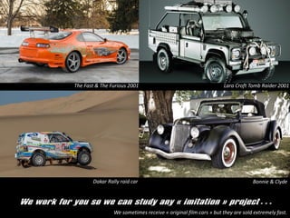 We work for you so we can study any ? imitation ? project
The Fast & The Furious 2001 Lara Croft Tomb Raider 2001
Dakar Rally raid car Bonnie & Clyde
We sometimes receive ? original film cars ? but they are sold extremely fast.
 