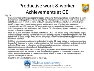 Productive work & worker
Why GE?
                     Achievements at GE
•  GE is renowned for hiring exceptional people and giving them unparalleled opportunities to build
   their careers and capabilities. There is simply no other company in the world with such a diverse
   set of businesses in which to work, and such a development-focused culture in which to grow.
•  At GE, It goes beyond businesses, brands and infrastructure. With four businesses and
   operations in over 160 countries, GE employees have an unparalleled foundation on which to
   build their careers, their abilities and their dreams. GE offers its employees challenging, rewarding
   careers in dynamic businesses.
•  From the outset, innovation has been part of GE’s DNA. That means being surrounded by bright,
   interesting people working together on new and exciting projects. It means trying to find new and
   better ways of doing things. And it means enjoying a career with extraordinary opportunities and
   enormous potential.
•  GE hires exceptional people and invests in their growth. GE has a culture of continuous learning,
   thoughtfully designed to enable employees to grow their personal capabilities and reach their full
   potential. They invest in education, provide access to experienced colleagues and give
   opportunities to work with intelligent, dedicated people.
•  GE does business in over 160 countries, giving employees a literal world of experience.
   Opportunities at GE are defined, in part, by the emerging needs of businesses, customers and
   clients all around the world,. A career at GE offers access to some of the most exciting and
   dynamic challenges of lifetime.
•  Integrity is an essential component of life at GE.
 
