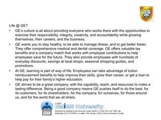 Life @ GE?
• GE’s culture is all about providing everyone who works there with the opportunities to
    exercise their responsibility, integrity, creativity, and accountability while growing
    themselves, their careers, and the business.
• GE wants you to stay healthy, to be able to manage illness, and to get better faster.
    They offer comprehensive medical and dental coverage. GE offers valuable tax
    benefits and a company match that works with employee contributions to help
    employees save for the future. They also provide employees with hundreds of
    everyday discounts, savings at local shops, seasonal shopping guides, and
    promotions.
• At GE, learning is part of way of life. Employees can take advantage of tuition
    reimbursement benefits to help improve their skills, grow their career, or get a loan to
    help pay for their family’s higher education.
• GE strives to be a great company, with the capability, reach, and resources to make a
    lasting difference. Being a good company means GE pushes itself to do the best, for
    its customers, for its shareholders, for the company, for ourselves, for those around
    us, and for the world that we all share.
 