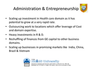 Administration & Entrepreneurship

• Scaling up investment in Health care domain as it has
  potential to grow at a very rapid rate.
• Outsourcing work to locations which offer leverage of Cost
  and domain expertise.
• Heavy investments in R & D.
• Reshuffling of finances from GE capital to other business
  domains.
• Scaling up businesses in promising markets like India, China,
  Brazil & Vietnam
 
