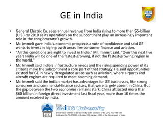 GE in India
•   General Electric Co. sees annual revenue from India rising to more than $5-billion
    (U.S.) by 2010 as its operations on the subcontinent play an increasingly important
    role in the conglomerate's growth.
•   Mr. Immelt gave India's economic prospects a vote of confidence and said GE
    wants to invest in high-growth areas like consumer finance and aviation.
•   "All the conditions are right to invest in India," Mr. Immelt said. "Over the next five
    years India will be one of the fastest-growing, if not the fastest-growing region in
    the world."
•   Mr. Immelt said India's infrastructure needs and the rising spending power of its
    citizens make the subcontinent a core part of that strategy. He said opportunities
    existed for GE in newly deregulated areas such as aviation, where airports and
    aircraft engines are required to meet booming demand.
•   Mr. Immelt said the Indian market has advantages for GE businesses, like strong
    consumer and commercial-finance sectors, that were largely absent in China. But
    the gap between the two economies remains stark. China attracted more than
    $60-billion in foreign direct investment last fiscal year, more than 10 times the
    amount received by India.
 