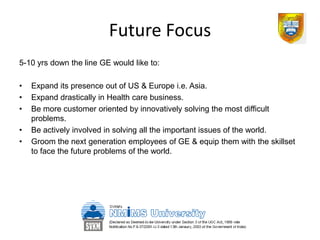 Future Focus
5-10 yrs down the line GE would like to:

•   Expand its presence out of US & Europe i.e. Asia.
•   Expand drastically in Health care business.
•   Be more customer oriented by innovatively solving the most difficult
    problems.
•   Be actively involved in solving all the important issues of the world.
•   Groom the next generation employees of GE & equip them with the skillset
    to face the future problems of the world.
 
