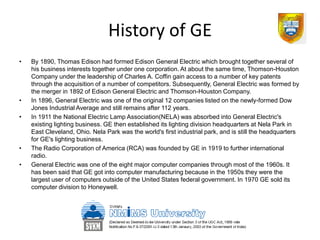 History of GE
•   By 1890, Thomas Edison had formed Edison General Electric which brought together several of
    his business interests together under one corporation. At about the same time, Thomson-Houston
    Company under the leadership of Charles A. Coffin gain access to a number of key patents
    through the acquisition of a number of competitors. Subsequently, General Electric was formed by
    the merger in 1892 of Edison General Electric and Thomson-Houston Company.
•   In 1896, General Electric was one of the original 12 companies listed on the newly-formed Dow
    Jones Industrial Average and still remains after 112 years.
•   In 1911 the National Electric Lamp Association(NELA) was absorbed into General Electric's
    existing lighting business. GE then established its lighting division headquarters at Nela Park in
    East Cleveland, Ohio. Nela Park was the world's first industrial park, and is still the headquarters
    for GE's lighting business.
•   The Radio Corporation of America (RCA) was founded by GE in 1919 to further international
    radio.
•   General Electric was one of the eight major computer companies through most of the 1960s. It
    has been said that GE got into computer manufacturing because in the 1950s they were the
    largest user of computers outside of the United States federal government. In 1970 GE sold its
    computer division to Honeywell.
 