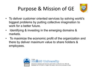Purpose & Mission of GE
• To deliver customer oriented services by solving world’s
  biggest problems by putting collective imagination to
  work for a better future.
• Identifying & investing in the emerging domains &
  markets.
• To maximize the economic profit of the organization and
  there by deliver maximum value to share holders &
  employees.
 