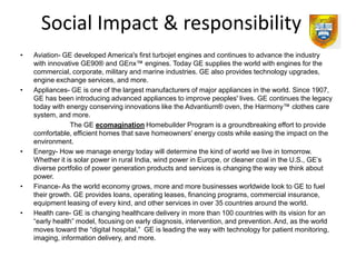 Social Impact & responsibility
•   Aviation- GE developed America's first turbojet engines and continues to advance the industry
    with innovative GE90® and GEnx™ engines. Today GE supplies the world with engines for the
    commercial, corporate, military and marine industries. GE also provides technology upgrades,
    engine exchange services, and more.
•   Appliances- GE is one of the largest manufacturers of major appliances in the world. Since 1907,
    GE has been introducing advanced appliances to improve peoples' lives. GE continues the legacy
    today with energy conserving innovations like the Advantium® oven, the Harmony™ clothes care
    system, and more.
                 The GE ecomagination Homebuilder Program is a groundbreaking effort to provide
    comfortable, efficient homes that save homeowners' energy costs while easing the impact on the
    environment.
•   Energy- How we manage energy today will determine the kind of world we live in tomorrow.
    Whether it is solar power in rural India, wind power in Europe, or cleaner coal in the U.S., GE’s
    diverse portfolio of power generation products and services is changing the way we think about
    power.
•   Finance- As the world economy grows, more and more businesses worldwide look to GE to fuel
    their growth. GE provides loans, operating leases, financing programs, commercial insurance,
    equipment leasing of every kind, and other services in over 35 countries around the world.
•   Health care- GE is changing healthcare delivery in more than 100 countries with its vision for an
    “early health” model, focusing on early diagnosis, intervention, and prevention. And, as the world
    moves toward the “digital hospital,” GE is leading the way with technology for patient monitoring,
    imaging, information delivery, and more.
 