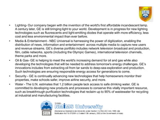 •   Lighting- Our company began with the invention of the world's first affordable incandescent lamp.
    A century later, GE is still bringing light to your world. Development is in progress for new lighting
    technologies such as fluorescents and light-emitting diodes that operate with more efficiency, less
    cost and less environmental impact than ever before.
•   Media & Entertainment - NBC Universal is harnessing the power of digitization, enabling the
    distribution of news, information and entertainment across multiple media to capture new users
    and revenue streams. GE’s diverse portfolio includes network television broadcast and production,
    film, cable networks, sports (including the Olympic Games), international television channels,
    theme parks and more.
•   Oil & Gas- GE is helping to meet the world's increasing demand for oil and gas while also
    developing the technologies that will be needed to address tomorrow's energy challenges. GE’s
    innovations includes from extracting oil from tar sands to deep-sea exploration and production.
    Such technologies are ensuring responsible energy access for generations to come.
•   Security - GE is continually advancing new technologies that help homeowners monitor their
    properties, make schools safer, improve airline security, and more.
•   Water - The U.N. estimates that 1.2 billion people lack access to safe drinking water. GE is
    committed to developing new products and processes to conserve this vitally important resource,
    such as breakthrough purification technologies that reclaim up to 90% of wastewater for recycling
    at industrial and manufacturing facilities.
 