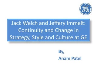 Jack Welch and Jeffery Immelt:
Continuity and Change in
Strategy, Style and Culture at GE
By,
Anam Patel
 