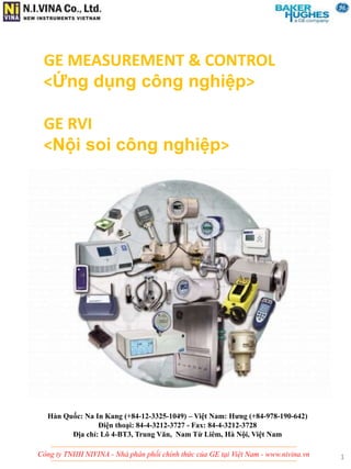 Công ty TNHH NIVINA - Nhà phân phối chính thức của GE tại Việt Nam - www.nivina.vn
GE MEASUREMENT & CONTROL
<Ứng dụng công nghiệp>
GE RVI
<Nội soi công nghiệp>
Hàn Quốc: Na In Kang (+84-12-3325-1049) – Việt Nam: Hưng (+84-978-190-642)
Điện thoại: 84-4-3212-3727 - Fax: 84-4-3212-3728
Địa chỉ: Lô 4-BT3, Trung Văn, Nam Từ Liêm, Hà Nội, Việt Nam
1
 