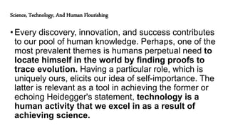 Science, Technology, And Human Flourishing
•Every discovery, innovation, and success contributes
to our pool of human knowledge. Perhaps, one of the
most prevalent themes is humans perpetual need to
locate himself in the world by finding proofs to
trace evolution. Having a particular role, which is
uniquely ours, elicits our idea of self-importance. The
latter is relevant as a tool in achieving the former or
echoing Heidegger's statement, technology is a
human activity that we excel in as a result of
achieving science.
 