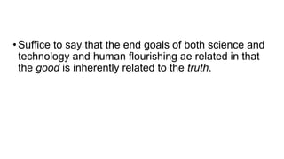 •Suffice to say that the end goals of both science and
technology and human flourishing ae related in that
the good is inherently related to the truth.
 