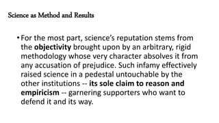 Science as Method and Results
•For the most part, science’s reputation stems from
the objectivity brought upon by an arbitrary, rigid
methodology whose very character absolves it from
any accusation of prejudice. Such infamy effectively
raised science in a pedestal untouchable by the
other institutions -- its sole claim to reason and
empiricism -- garnering supporters who want to
defend it and its way.
 