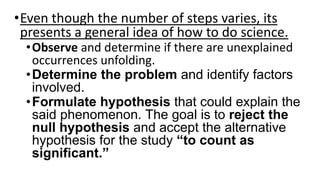 •Even though the number of steps varies, its
presents a general idea of how to do science.
•Observe and determine if there are unexplained
occurrences unfolding.
•Determine the problem and identify factors
involved.
•Formulate hypothesis that could explain the
said phenomenon. The goal is to reject the
null hypothesis and accept the alternative
hypothesis for the study “to count as
significant.”
 