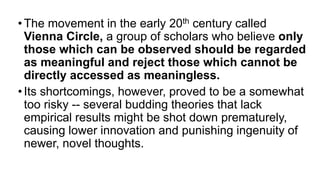 •The movement in the early 20th century called
Vienna Circle, a group of scholars who believe only
those which can be observed should be regarded
as meaningful and reject those which cannot be
directly accessed as meaningless.
•Its shortcomings, however, proved to be a somewhat
too risky -- several budding theories that lack
empirical results might be shot down prematurely,
causing lower innovation and punishing ingenuity of
newer, novel thoughts.
 