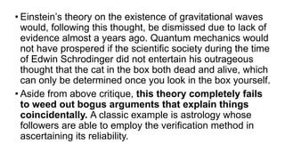 • Einstein’s theory on the existence of gravitational waves
would, following this thought, be dismissed due to lack of
evidence almost a years ago. Quantum mechanics would
not have prospered if the scientific society during the time
of Edwin Schrodinger did not entertain his outrageous
thought that the cat in the box both dead and alive, which
can only be determined once you look in the box yourself.
• Aside from above critique, this theory completely fails
to weed out bogus arguments that explain things
coincidentally. A classic example is astrology whose
followers are able to employ the verification method in
ascertaining its reliability.
 