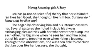 Huwag Assuming, girl: A Story
Lea has (a-not-so-scientific) theory that her classmate
Ian likes her. Good, she thought, I like him too. But how do I
know that he likes me?
She began by observing him and his interactions with
her. Several gestures she noted include his always
exchanging pleasantries with her whenever they bump into
each other, his big smile when he sees her, and him going
out of his way to greet her even when riding a jeepney.
Through these observations, she was then able to conclude
that Ian does like her because, she thought,
 