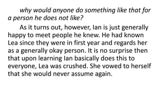 why would anyone do something like that for
a person he does not like?
As it turns out, however, Ian is just generally
happy to meet people he knew. He had known
Lea since they were in first year and regards her
as a generally okay person. It is no surprise then
that upon learning Ian basically does this to
everyone, Lea was crushed. She vowed to herself
that she would never assume again.
 