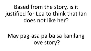 Based from the story, is it
justified for Lea to think that Ian
does not like her?
May pag-asa pa ba sa kanilang
love story?
 