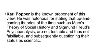 •Karl Popper is the known proponent of this
view. He was notorious for stating that up-and-
coming theories of the time such as Marx’s
Theory of Social History and Sigmund Freud’s
Psychoanalysis, are not testable and thus not
falsifiable, and subsequently questioning their
status as scientific.
 
