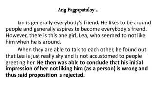 Ang Pagpapatuloy…
Ian is generally everybody’s friend. He likes to be around
people and generally aspires to become everybody's friend.
However, there is this one girl, Lea, who seemed to not like
him when he is around.
When they are able to talk to each other, he found out
that Lea is just really shy and is not accustomed to people
greeting her. He then was able to conclude that his initial
impression of her not liking him (as a person) is wrong and
thus said proposition is rejected.
 