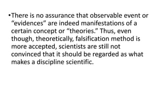 •There is no assurance that observable event or
“evidences” are indeed manifestations of a
certain concept or “theories.” Thus, even
though, theoretically, falsification method is
more accepted, scientists are still not
convinced that it should be regarded as what
makes a discipline scientific.
 