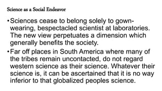 Science as a Social Endeavor
•Sciences cease to belong solely to gown-
wearing, bespectacled scientist at laboratories.
The new view perpetuates a dimension which
generally benefits the society.
•Far off places in South America where many of
the tribes remain uncontacted, do not regard
western science as their science. Whatever their
science is, it can be ascertained that it is no way
inferior to that globalized peoples science.
 
