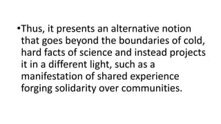 •Thus, it presents an alternative notion
that goes beyond the boundaries of cold,
hard facts of science and instead projects
it in a different light, such as a
manifestation of shared experience
forging solidarity over communities.
 