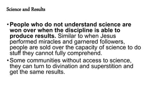 Science and Results
•People who do not understand science are
won over when the discipline is able to
produce results. Similar to when Jesus
performed miracles and garnered followers,
people are sold over the capacity of science to do
stuff they cannot fully comprehend.
•Some communities without access to science,
they can turn to divination and superstition and
get the same results.
 