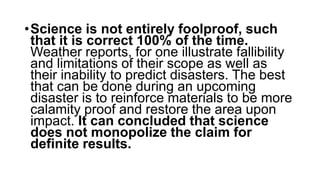 •Science is not entirely foolproof, such
that it is correct 100% of the time.
Weather reports, for one illustrate fallibility
and limitations of their scope as well as
their inability to predict disasters. The best
that can be done during an upcoming
disaster is to reinforce materials to be more
calamity proof and restore the area upon
impact. It can concluded that science
does not monopolize the claim for
definite results.
 