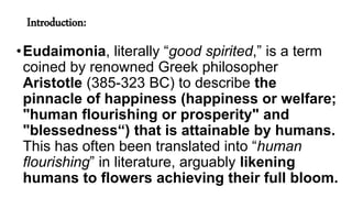 Introduction:
•Eudaimonia, literally “good spirited,” is a term
coined by renowned Greek philosopher
Aristotle (385-323 BC) to describe the
pinnacle of happiness (happiness or welfare;
"human flourishing or prosperity" and
"blessedness“) that is attainable by humans.
This has often been translated into “human
flourishing” in literature, arguably likening
humans to flowers achieving their full bloom.
 