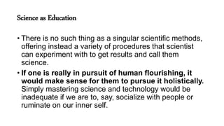 Science as Education
• There is no such thing as a singular scientific methods,
offering instead a variety of procedures that scientist
can experiment with to get results and call them
science.
• If one is really in pursuit of human flourishing, it
would make sense for them to pursue it holistically.
Simply mastering science and technology would be
inadequate if we are to, say, socialize with people or
ruminate on our inner self.
 