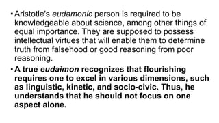 •Aristotle's eudamonic person is required to be
knowledgeable about science, among other things of
equal importance. They are supposed to possess
intellectual virtues that will enable them to determine
truth from falsehood or good reasoning from poor
reasoning.
•A true eudaimon recognizes that flourishing
requires one to excel in various dimensions, such
as linguistic, kinetic, and socio-civic. Thus, he
understands that he should not focus on one
aspect alone.
 