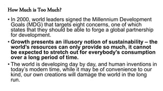 How Much is Too Much?
• In 2000, world leaders signed the Millennium Development
Goals (MDG) that targets eight concerns, one of which
states that they should be able to forge a global partnership
for development.
• Growth presents an illusory notion of sustainability – the
world’s resources can only provide so much, it cannot
be expected to stretch out for everybody's consumption
over a long period of time.
• The world is developing day by day, and human inventions in
today’s modern time, while it may be of convenience to our
kind, our own creations will damage the world in the long
run.
 