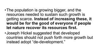 •The population is growing bigger, and the
resources needed to sustain such growth is
getting scarce. Instead of increasing these, it
would be for the good of everyone if people
let nature recover its resources first.
•Joseph Hickel suggested that developed
countries should not push forth more growth but
instead adopt “de-development.”
 