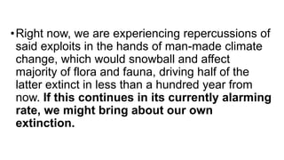 •Right now, we are experiencing repercussions of
said exploits in the hands of man-made climate
change, which would snowball and affect
majority of flora and fauna, driving half of the
latter extinct in less than a hundred year from
now. If this continues in its currently alarming
rate, we might bring about our own
extinction.
 