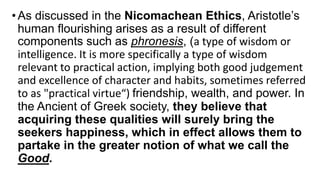 •As discussed in the Nicomachean Ethics, Aristotle’s
human flourishing arises as a result of different
components such as phronesis, (a type of wisdom or
intelligence. It is more specifically a type of wisdom
relevant to practical action, implying both good judgement
and excellence of character and habits, sometimes referred
to as "practical virtue“) friendship, wealth, and power. In
the Ancient of Greek society, they believe that
acquiring these qualities will surely bring the
seekers happiness, which in effect allows them to
partake in the greater notion of what we call the
Good.
 