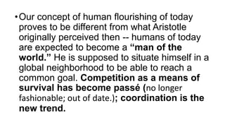 •Our concept of human flourishing of today
proves to be different from what Aristotle
originally perceived then -- humans of today
are expected to become a “man of the
world.” He is supposed to situate himself in a
global neighborhood to be able to reach a
common goal. Competition as a means of
survival has become passé (no longer
fashionable; out of date.); coordination is the
new trend.
 