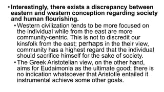 •Interestingly, there exists a discrepancy between
eastern and western conception regarding society
and human flourishing.
•Western civilization tends to be more focused on
the individual while from the east are more
community-centric. This is not to discredit our
kinsfolk from the east; perhaps in the their view,
community has a highest regard that the individual
should sacrifice himself for the sake of society.
•The Greek Aristotelian view, on the other hand,
aims for Eudaimonia as the ultimate good; there is
no indication whatsoever that Aristotle entailed it
instrumental achieve some other goals.
 