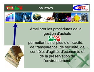 OBJETIVO




 Améliorer les procédures de la
        gestion d’achats

permettant ainsi plus d’efficacité,
 de transparence, de sécurité, de
 contrôle, d’agilité, d’économie et
       de la préservation de
         l'environnement.
 