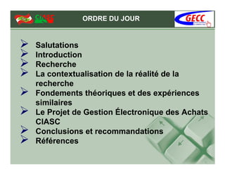 ORDRE DU JOUR


Salutations
Introduction
Recherche
La contextualisation de la réalité de la
recherche
Fondements théoriques et des expériences
similaires
Le Projet de Gestion Électronique des Achats
CIASC
Conclusions et recommandations
Références
 