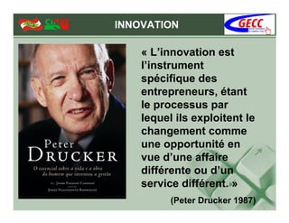 INNOVATION

    « L’innovation est
    l’instrument
    spécifique des
    entrepreneurs, étant
    le processus par
    lequel ils exploitent le
    changement comme
    une opportunité en
    vue d’une affaire
    différente ou d’un
    service différent. »
          (Peter Drucker 1987)
 