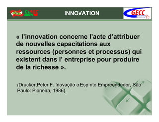 INNOVATION



« l’innovation concerne l’acte d’attribuer
de nouvelles capacitations aux
ressources (personnes et processus) qui
existent dans l’ entreprise pour produire
de la richesse ».

(Drucker,Peter F. Inovação e Espírito Empreendedor, São
Paulo: Pioneira, 1986).
 